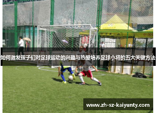 如何激发孩子们对足球运动的兴趣与热爱培养足球小将的五大关键方法