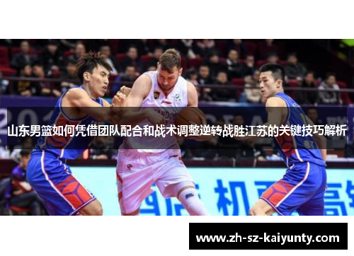 山东男篮如何凭借团队配合和战术调整逆转战胜江苏的关键技巧解析
