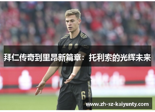拜仁传奇到里昂新篇章：托利索的光辉未来