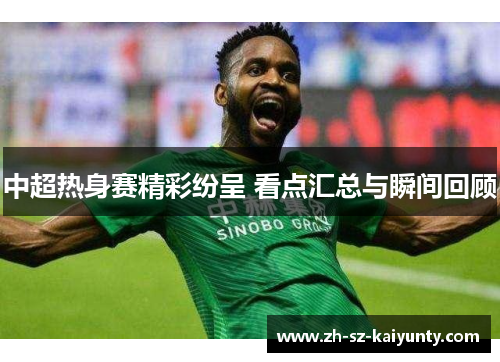 中超热身赛精彩纷呈 看点汇总与瞬间回顾