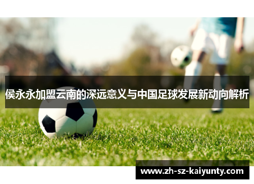 侯永永加盟云南的深远意义与中国足球发展新动向解析