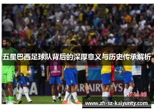 五星巴西足球队背后的深厚意义与历史传承解析
