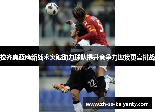 拉齐奥蓝鹰新战术突破助力球队提升竞争力迎接更高挑战 拉齐奥蓝鹰新战术突破助力球队提升竞争力迎接更高挑战