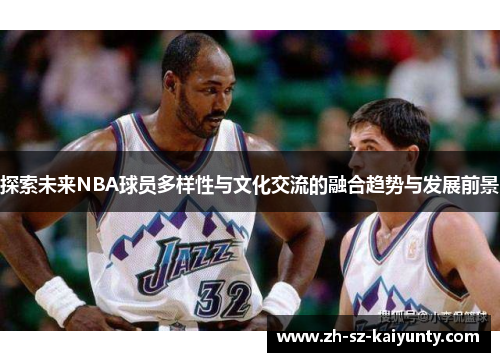 探索未来NBA球员多样性与文化交流的融合趋势与发展前景 探索未来NBA球员多样性与文化交流的融合趋势与发展前景