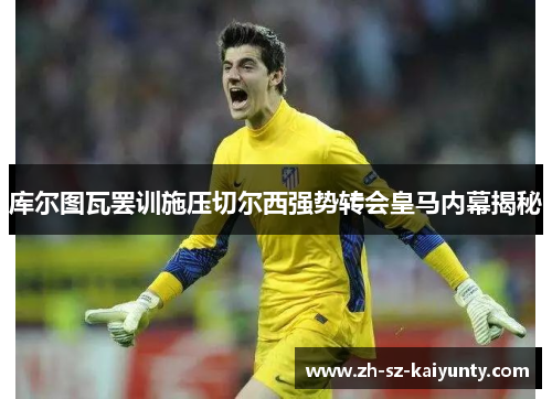 库尔图瓦罢训施压切尔西强势转会皇马内幕揭秘