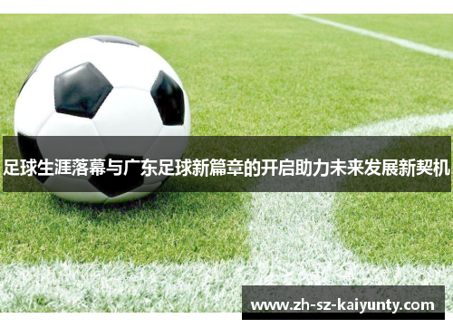 足球生涯落幕与广东足球新篇章的开启助力未来发展新契机